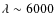 $\lambda \sim 6000$