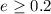 $e \geq 0.2$