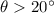 $\theta > 20^\circ$