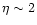 $\eta \sim 2$