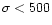 $\sigma<500$