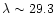$\lambda \sim 29.3$