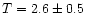 $T=2.6 \pm 0.5 $