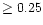 $\ge 0.25$
