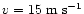 $v=15~{\rm m\;s^{-1}}$