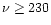 $\nu \ge 230$