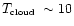 $\mbox{$T_{\mbox{\tiny cloud}}$ }\sim 10$