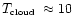 $\mbox{$T_{\mbox{\tiny cloud}}$ }\approx 10\ $