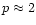 $p
\approx 2$