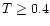 $T \geq 0.4$