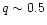 $q \sim
0.5$