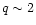 $q \sim 2$