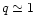 $q \simeq 1$