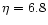 $\eta = 6.8$