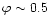 $\varphi \sim 0.5$