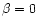 $\beta = 0$