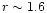 $r \sim 1.6$