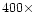 $400 \times $