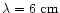 $\lambda = 6 \mbox{ cm}$