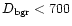 $D_{\mbox{\scriptsize bgr}}<700$