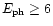 $E_{\rm ph} \geq 6$