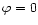 $\varphi = 0$