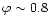 $\varphi \sim0.8$