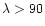 $\lambda > 90$