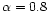 $\alpha = 0.8$