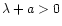 $\lambda+a > 0$