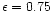 $\epsilon = 0.75$