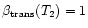 $\beta_{\rm {trans}} (T_2) = 1$