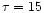 $\tau = 15$