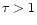 $\tau>1$