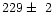 $229\pm~2$