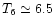 $T_6 \simeq 6.5$