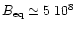 $ B_{\rm eq} \simeq 5 ~ 10^8$