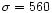 $\sigma = 560$