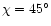 $\chi=45^\circ$