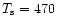 $T_{\rm s} = 470$