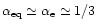 $\alpha_{\rm eq} \simeq \alpha_{\rm e} \simeq 1/3$