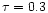 $\tau =
0.3$