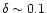 $\delta \sim 0.1$
