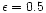 $\epsilon = 0.5$