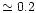 $\simeq 0.2$