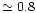 $\simeq 0.8$