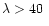 $\lambda >40~$