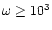 $\omega \geq 10^3 $
