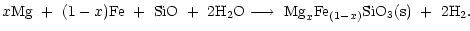 $\displaystyle x{\rm Mg}\ +\ (1-x){\rm Fe}\ +\ {\rm SiO}\ +\ 2{\rm H_2O} \longrightarrow
\ {\rm Mg}_{x}{\rm Fe}_{(1-x)}{\rm SiO_3(s)}\ +\ 2{\rm H}_2.$