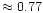 $ \approx 0.77$